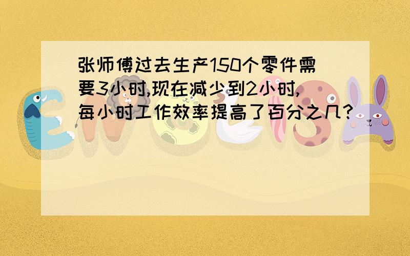 张师傅过去生产150个零件需要3小时,现在减少到2小时,每小时工作效率提高了百分之几?