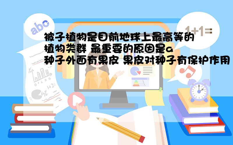 被子植物是目前地球上最高等的植物类群 最重要的原因是a 种子外面有果皮 果皮对种子有保护作用 还可以帮助传播种子.b 数量多 c种类多 d分布广泛 说明理由