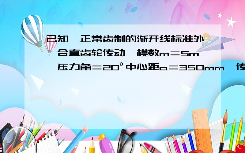 已知一正常齿制的渐开线标准外啮合直齿轮传动,模数m＝5m、压力角＝20º中心距a＝350mm、传动比i12＝1.8.求两轮的：齿数、分度圆直径、齿顶圆直 径齿根圆直径、基圆直径、齿厚、齿槽宽.