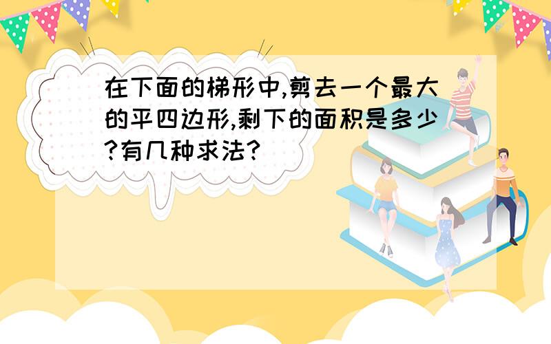 在下面的梯形中,剪去一个最大的平四边形,剩下的面积是多少?有几种求法?