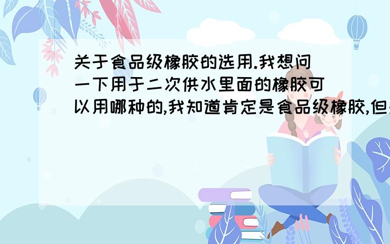 关于食品级橡胶的选用.我想问一下用于二次供水里面的橡胶可以用哪种的,我知道肯定是食品级橡胶,但是有没有专业一点的名字,我画图的时候要标明材料,但是总感觉不能标一个食品级橡胶