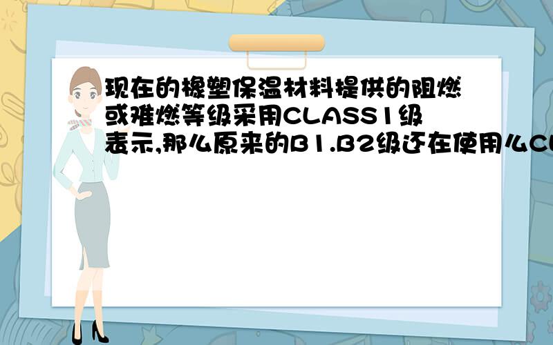 现在的橡塑保温材料提供的阻燃或难燃等级采用CLASS1级表示,那么原来的B1.B2级还在使用么CLASS1级与B1,B2级之间有什么区别呢