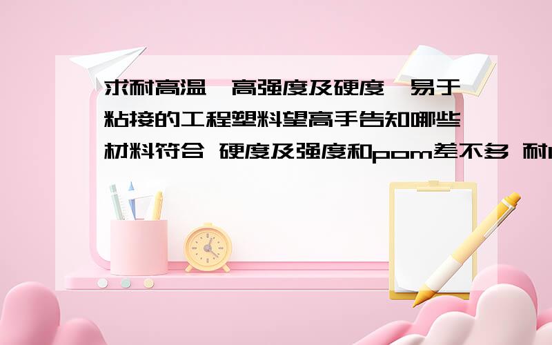 求耐高温、高强度及硬度、易于粘接的工程塑料望高手告知哪些材料符合 硬度及强度和pom差不多 耐120以上高温的材料