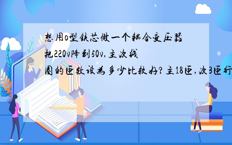 想用o型铁芯做一个耦合变压器把220v降到50v,主次线圈的匝数设为多少比较好?主18匝,次3匝行吗?我用的是1mm的漆包线