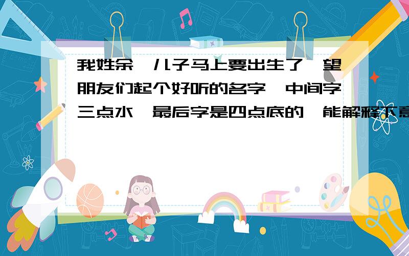 我姓余,儿子马上要出生了,望朋友们起个好听的名字,中间字三点水,最后字是四点底的,能解释下意思,谢