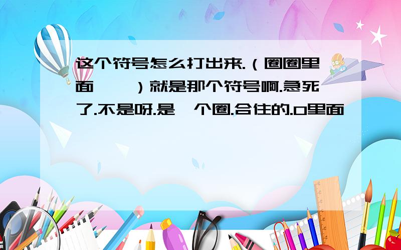 这个符号怎么打出来.（圈圈里面一瞥）就是那个符号啊.急死了.不是呀.是一个圈.合住的.0里面一瞥