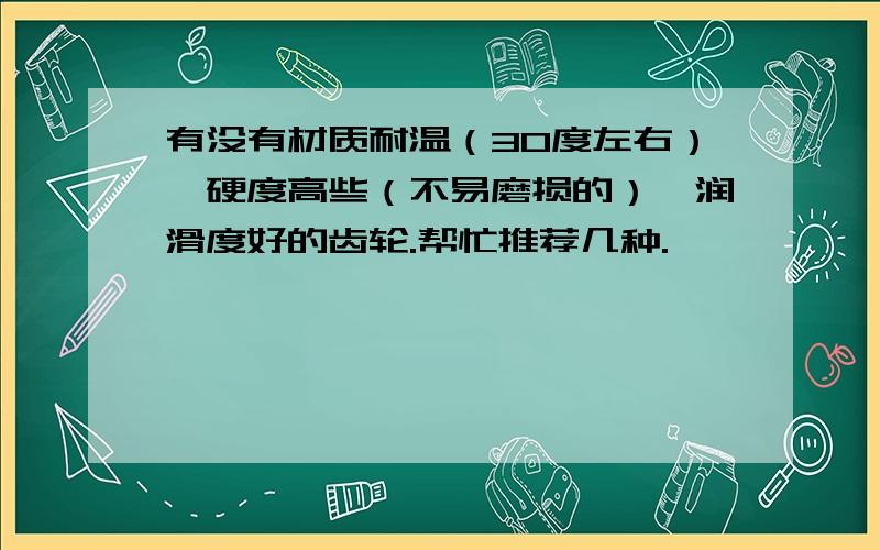 有没有材质耐温（30度左右）、硬度高些（不易磨损的）、润滑度好的齿轮.帮忙推荐几种.