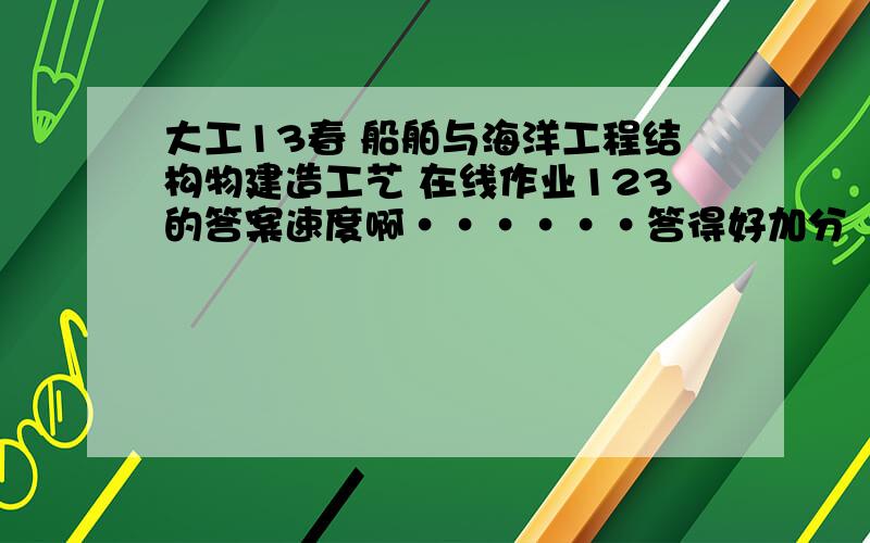 大工13春 船舶与海洋工程结构物建造工艺 在线作业123的答案速度啊······答得好加分