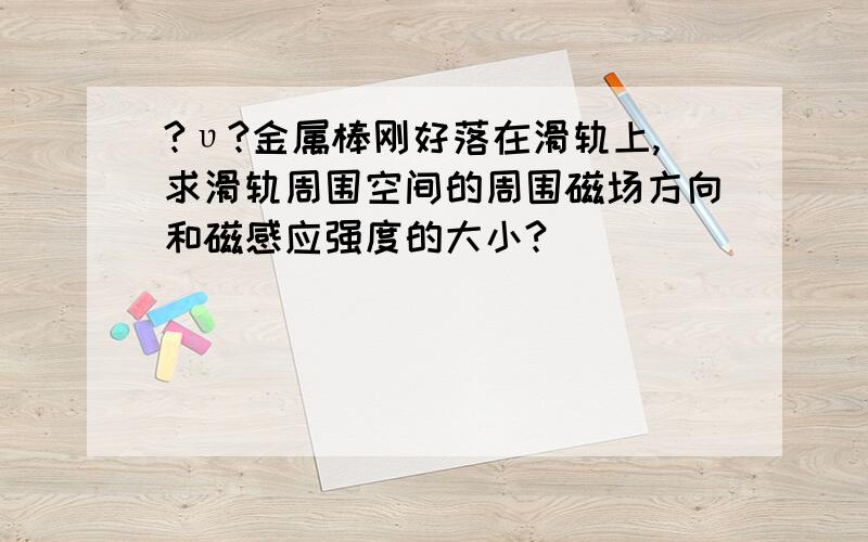 ?υ?金属棒刚好落在滑轨上,求滑轨周围空间的周围磁场方向和磁感应强度的大小?