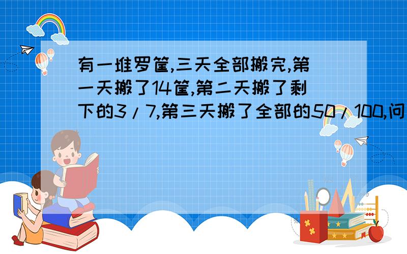 有一堆罗筐,三天全部搬完,第一天搬了14筐,第二天搬了剩下的3/7,第三天搬了全部的50/100,问第三天搬了多少?请不用方程做