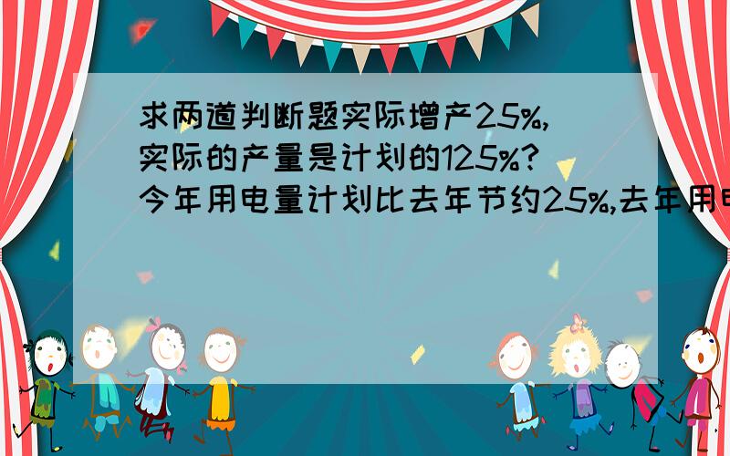 求两道判断题实际增产25%,实际的产量是计划的125%?今年用电量计划比去年节约25%,去年用电量就是125%?