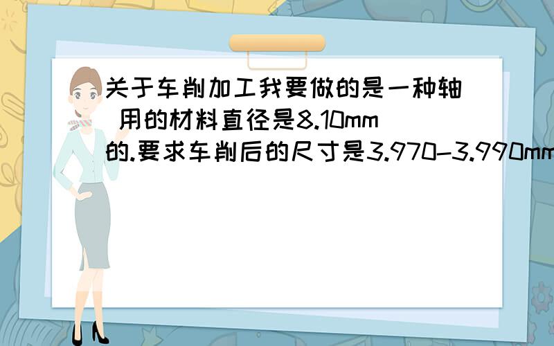 关于车削加工我要做的是一种轴 用的材料直径是8.10mm的.要求车削后的尺寸是3.970-3.990mm.在加工过程中出现了很多问题.1.车削出来的不圆,最大值在3.995左右,最小在3.968左右.2.前后外径有差别,