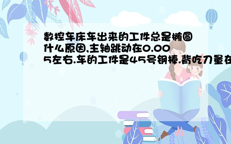 数控车床车出来的工件总是椭圆什么原因,主轴跳动在0.005左右.车的工件是45号钢棒.背吃刀量在2毫米以内不椭圆.2毫米以外椭圆.还有锻造的工件.椭圆在0.05-0.1左右.什么原因