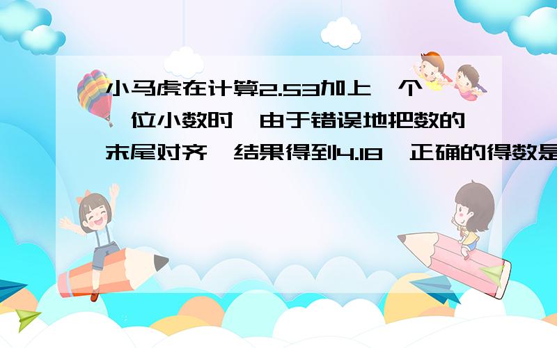 小马虎在计算2.53加上一个一位小数时,由于错误地把数的末尾对齐,结果得到4.18,正确的得数是多少?（小数的加法与减法,18页培优题）请不要无意义回答,否则一律无意义灌水