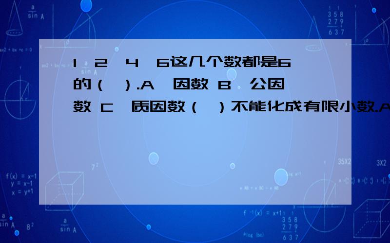 1、2、4、6这几个数都是6的（ ）.A、因数 B、公因数 C、质因数（ ）不能化成有限小数.A、六分之五 B、十六分之五 C、十五分之九