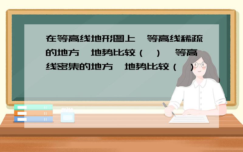 在等高线地形图上,等高线稀疏的地方,地势比较（ ）,等高线密集的地方,地势比较（ ）