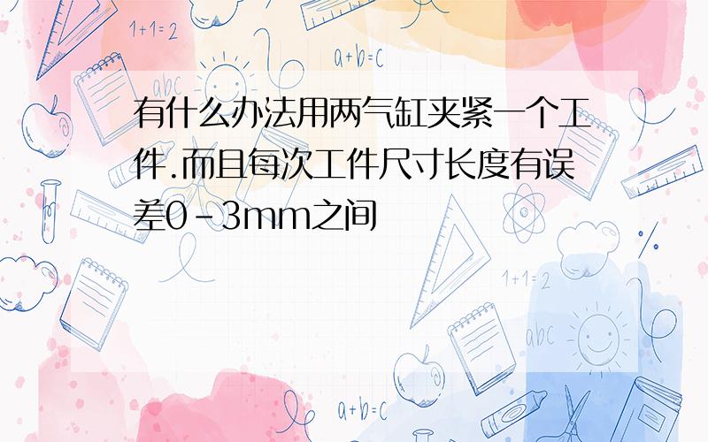 有什么办法用两气缸夹紧一个工件.而且每次工件尺寸长度有误差0-3mm之间