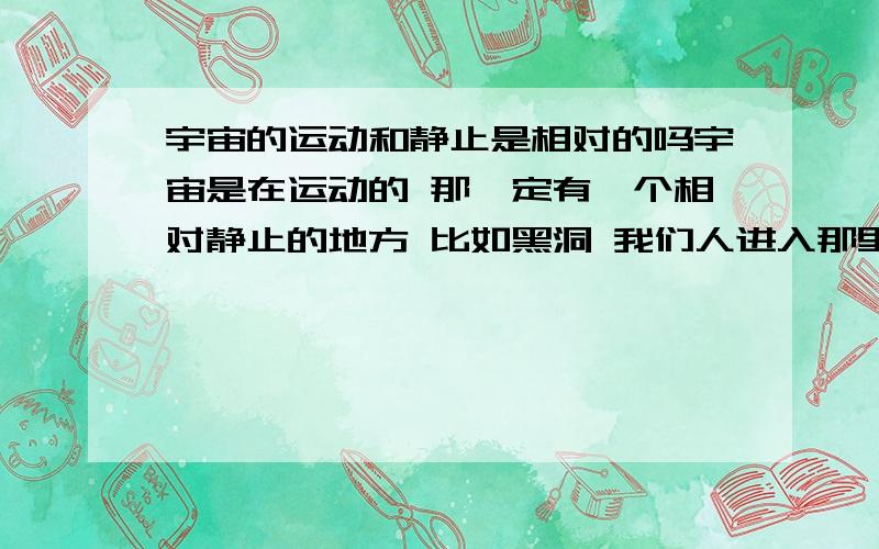 宇宙的运动和静止是相对的吗宇宙是在运动的 那一定有一个相对静止的地方 比如黑洞 我们人进入那里就完全静止了 静止与运动相对 静止是不是也需要能量呢 这个能量是不是靠宇宙的运动