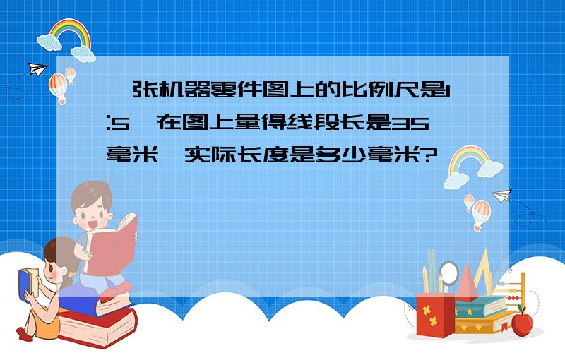 一张机器零件图上的比例尺是1:5,在图上量得线段长是35毫米,实际长度是多少毫米?