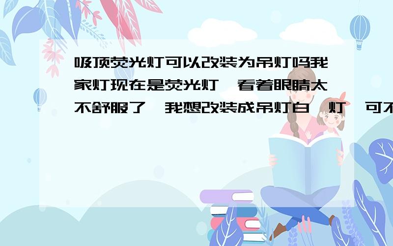 吸顶荧光灯可以改装为吊灯吗我家灯现在是荧光灯,看着眼睛太不舒服了,我想改装成吊灯白炽灯,可不可以改装?麻不麻烦?我只是问可不可以,可以当然就是叫人来装,我又不是电工