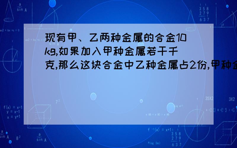 现有甲、乙两种金属的合金10kg,如果加入甲种金属若干千克,那么这块合金中乙种金属占2份,甲种金属占3...现有甲、乙两种金属的合金10kg,如果加入甲种金属若干千克,那么这块合金中乙种金属