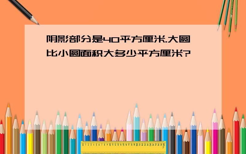 阴影部分是40平方厘米.大圆比小圆面积大多少平方厘米?