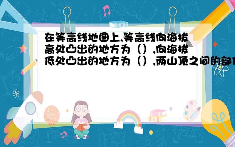 在等高线地图上,等高线向海拔高处凸出的地方为（）,向海拔低处凸出的地方为（）,两山顶之间的部位（）生物生活和居住的地方有陆地,空气中和水中,我们称之为（）或（）.土壤是地球表