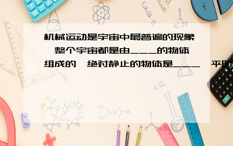 机械运动是宇宙中最普遍的现象,整个宇宙都是由___的物体组成的,绝对静止的物体是___,平时我们所说的静止和运动都是___,都是相对于___而言的.