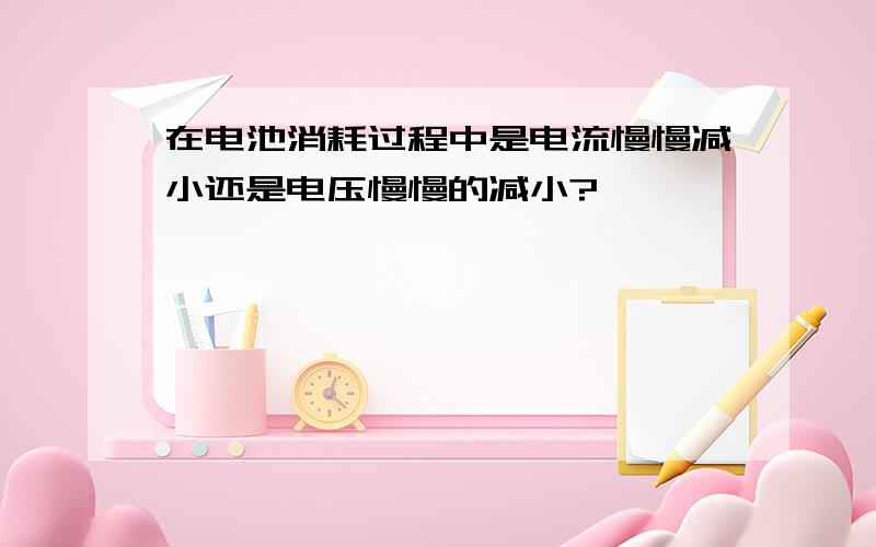 在电池消耗过程中是电流慢慢减小还是电压慢慢的减小?