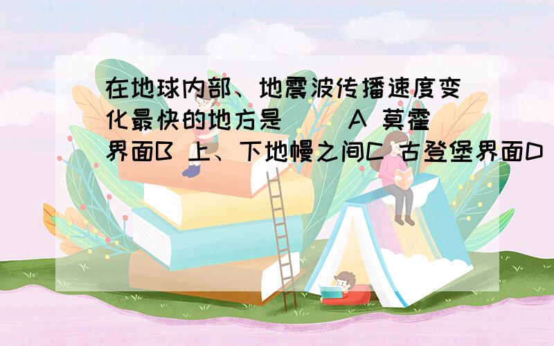 在地球内部、地震波传播速度变化最快的地方是（ ）A 莫霍界面B 上、下地幔之间C 古登堡界面D 内、外核之间