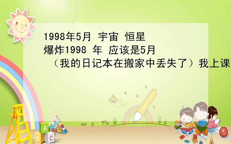 1998年5月 宇宙 恒星 爆炸1998 年 应该是5月 （我的日记本在搬家中丢失了）我上课回家 看见北部天空 位置很正的地方突然有个星星闪亮了下 比原来的亮度高了好多倍大约持续时间1-3秒然后就