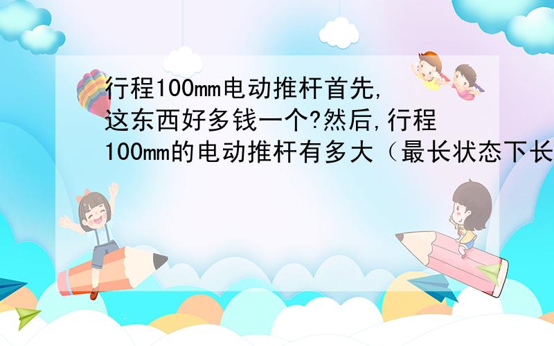 行程100mm电动推杆首先,这东西好多钱一个?然后,行程100mm的电动推杆有多大（最长状态下长宽高有多大?那么,使用多大电压?有多大推力?