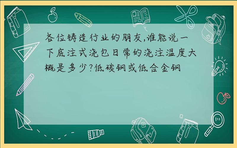 各位铸造行业的朋友,谁能说一下底注式浇包日常的浇注温度大概是多少?低碳钢或低合金钢