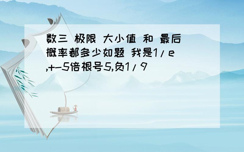 数三 极限 大小值 和 最后概率都多少如题 我是1/e ,+-5倍根号5,负1/9