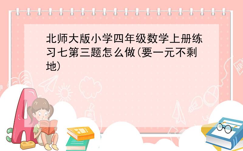 北师大版小学四年级数学上册练习七第三题怎么做(要一元不剩地)