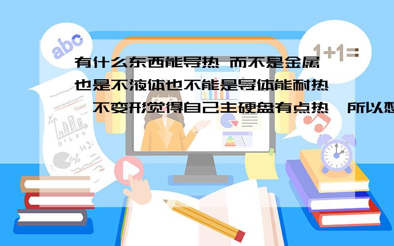 有什么东西能导热 而不是金属也是不液体也不能是导体能耐热,不变形觉得自己主硬盘有点热,所以想把多出来的CPU散热片装到发热的地方（接电的下面）但有螺丝葛起了一点,所以想找东西填