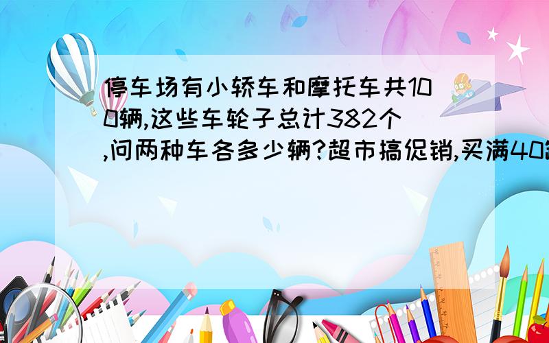 停车场有小轿车和摩托车共100辆,这些车轮子总计382个,问两种车各多少辆?超市搞促销,买满40罐可乐价格就半价销售,小胖原来买65罐可乐的钱,现在只需付多少钱?（可乐每罐原价4元）列式计算