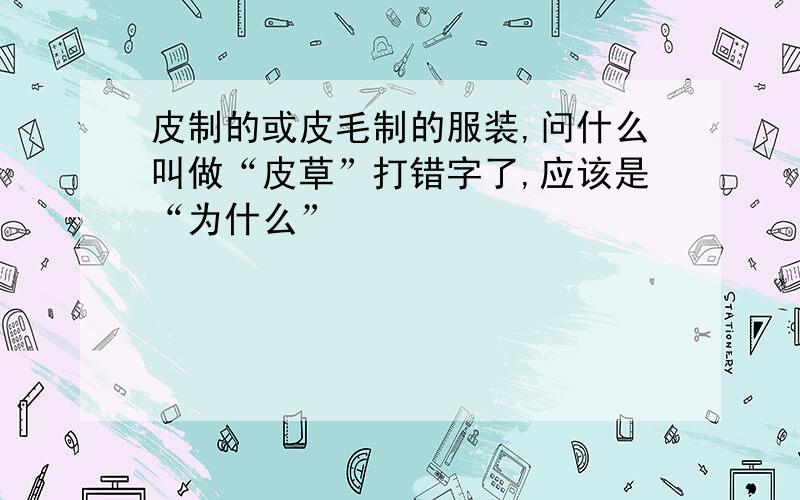 皮制的或皮毛制的服装,问什么叫做“皮草”打错字了,应该是“为什么”