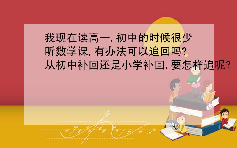 我现在读高一,初中的时候很少听数学课,有办法可以追回吗?从初中补回还是小学补回,要怎样追呢?