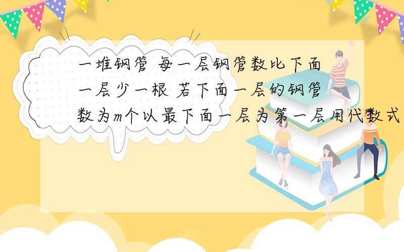 一堆钢管 每一层钢管数比下面一层少一根 若下面一层的钢管数为m个以最下面一层为第一层用代数式表示第n层钢管的数量?这堆钢管最多能堆多少层?