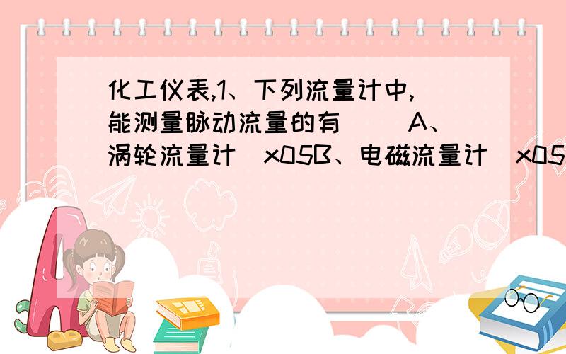 化工仪表,1、下列流量计中,能测量脉动流量的有（ ）A、涡轮流量计\x05B、电磁流量计\x05C、椭圆流量计\x05D、漩涡流量计2、控制阀的理想流量特性取决于阀芯的形状,常用的主要有（ ）等几