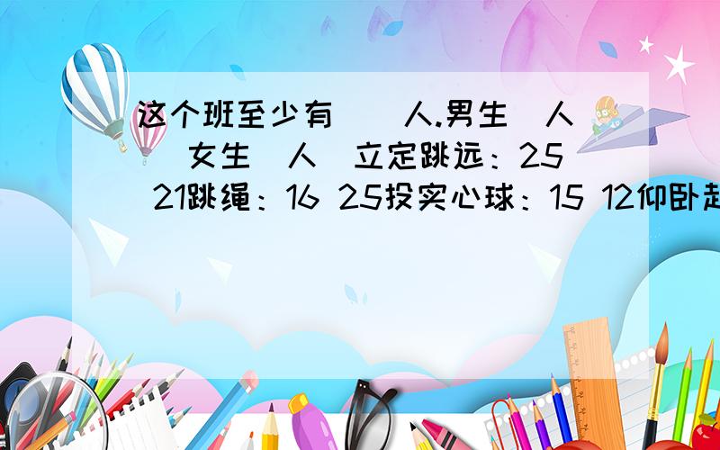 这个班至少有（）人.男生（人） 女生（人）立定跳远：25 21跳绳：16 25投实心球：15 12仰卧起坐：7 11 问：这个班至少有（）人.