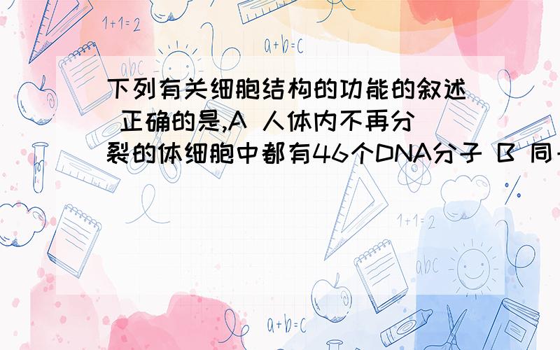 下列有关细胞结构的功能的叙述 正确的是,A 人体内不再分裂的体细胞中都有46个DNA分子 B 同一个体内的各类活细胞中所含酶的种类相同,但数量不同C 具有双层膜结构的细胞器均含有DNA分子D