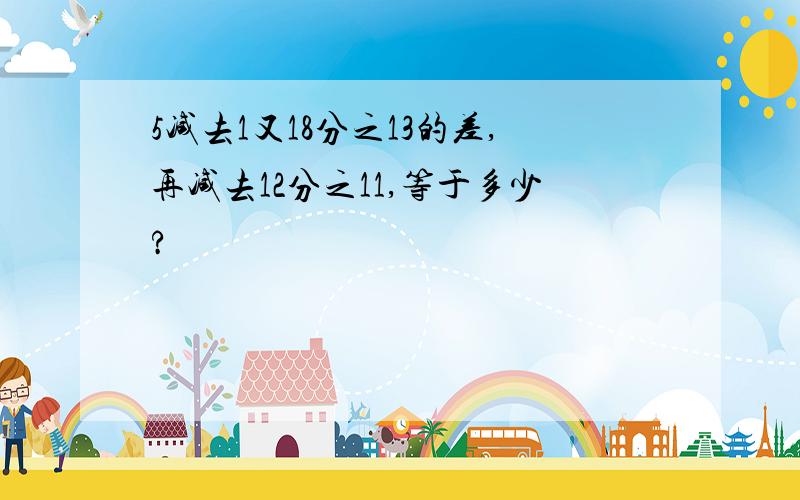 5减去1又18分之13的差,再减去12分之11,等于多少?