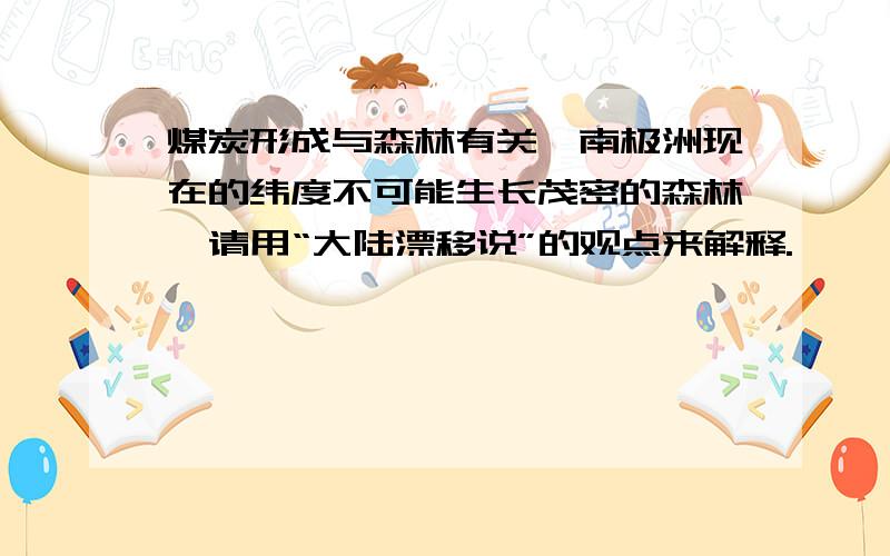 煤炭形成与森林有关,南极洲现在的纬度不可能生长茂密的森林,请用“大陆漂移说”的观点来解释.