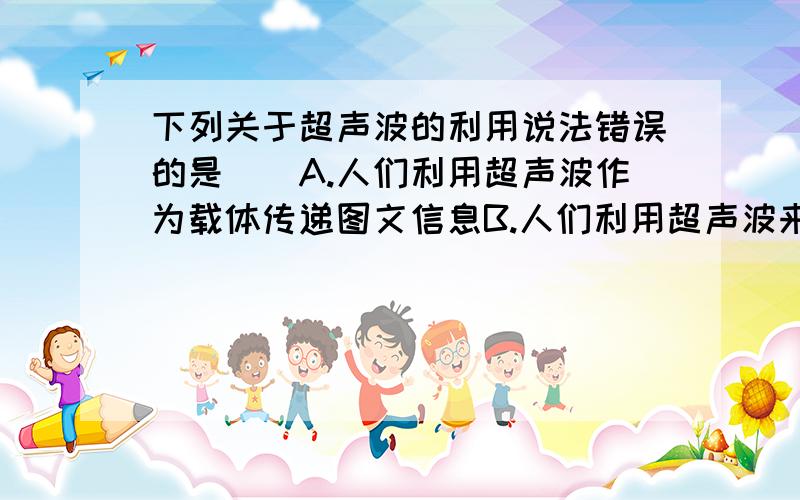 下列关于超声波的利用说法错误的是（）A.人们利用超声波作为载体传递图文信息B.人们利用超声波来引诱捕杀老鼠