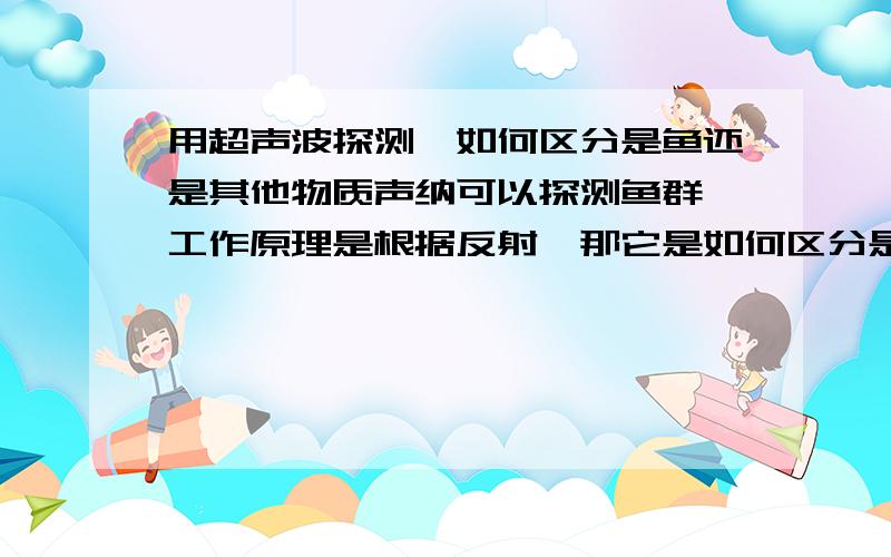 用超声波探测,如何区分是鱼还是其他物质声纳可以探测鱼群,工作原理是根据反射,那它是如何区分是鱼群反射回来的还是其他一些悬浮物或者是一些海底垃圾反射回来的呢?