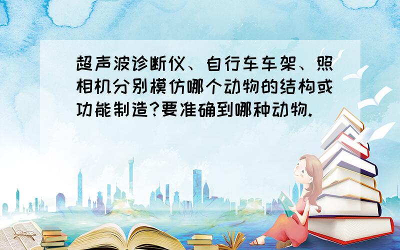 超声波诊断仪、自行车车架、照相机分别模仿哪个动物的结构或功能制造?要准确到哪种动物.