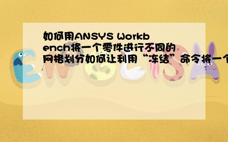 如何用ANSYS Workbench将一个零件进行不同的网格划分如何让利用“冻结”命令将一个零件画上不同的网格