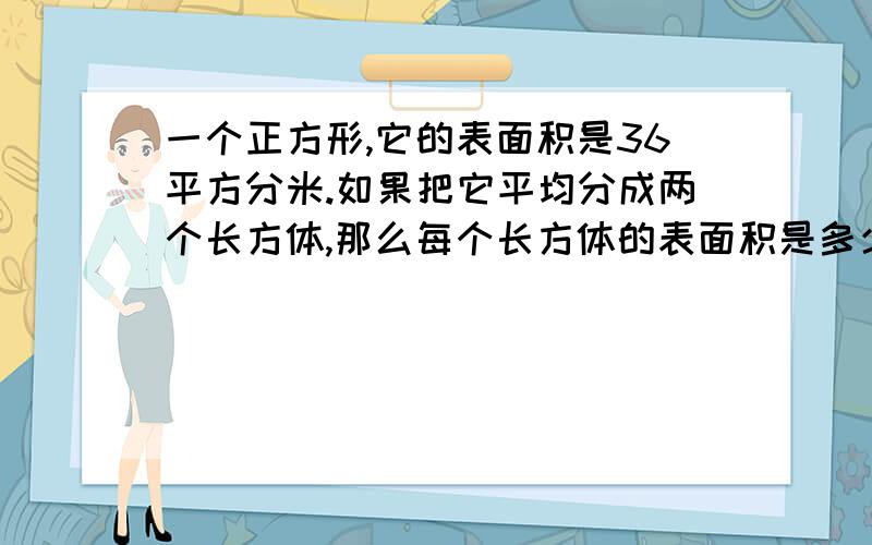 一个正方形,它的表面积是36平方分米.如果把它平均分成两个长方体,那么每个长方体的表面积是多少?要说为什么